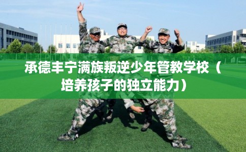 承德丰宁满族叛逆少年管教学校（培养孩子的独立能力）