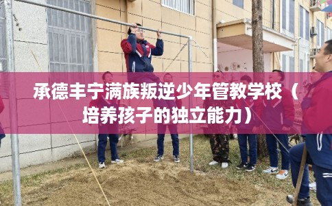 承德丰宁满族叛逆少年管教学校（培养孩子的独立能力）