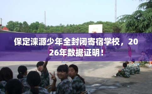 保定涞源少年全封闭寄宿学校，2026年数据证明！