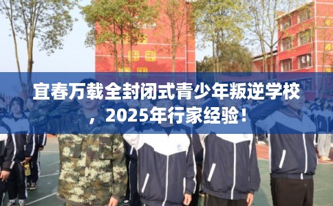 宜春万载全封闭式青少年叛逆学校，2025年行家经验！