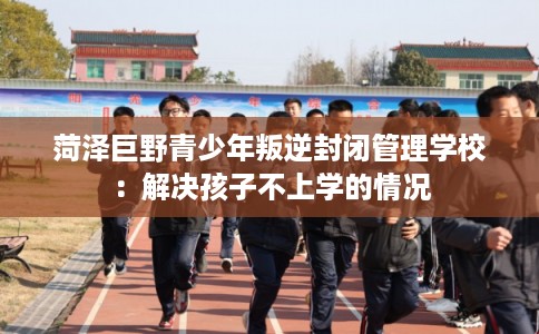 菏泽巨野青少年叛逆封闭管理学校：解决孩子不上学的情况