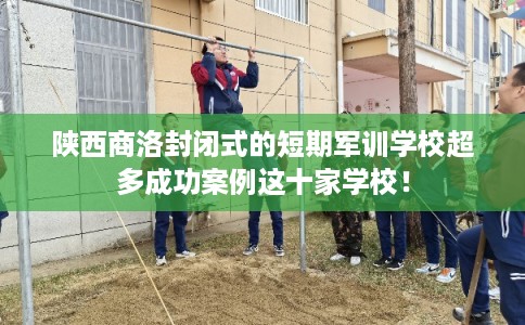 陕西商洛封闭式的短期军训学校超多成功案例这十家学校！