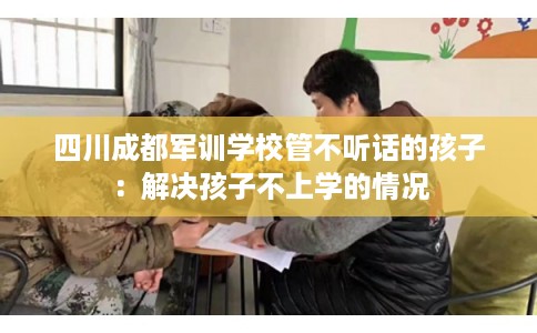 四川成都军训学校管不听话的孩子：解决孩子不上学的情况