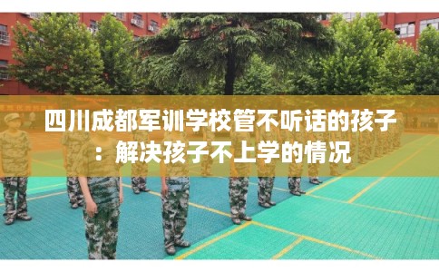 四川成都军训学校管不听话的孩子：解决孩子不上学的情况