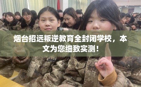 烟台招远叛逆教育全封闭学校，本文为您细致实测！
