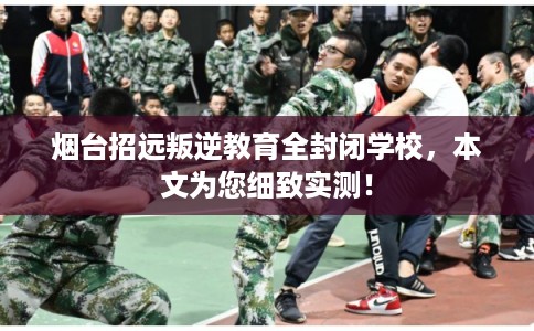 烟台招远叛逆教育全封闭学校，本文为您细致实测！