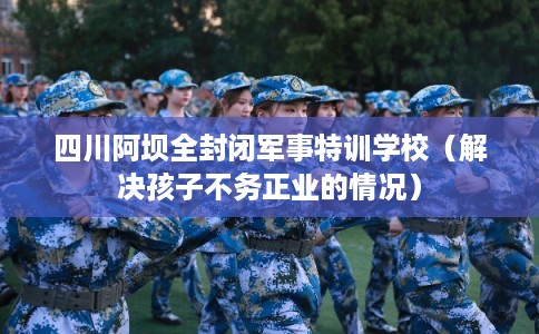 四川阿坝全封闭军事特训学校（解决孩子不务正业的情况）