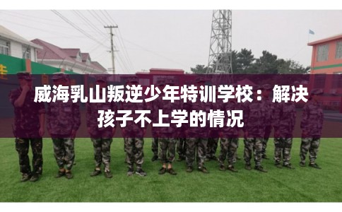 威海乳山叛逆少年特训学校：解决孩子不上学的情况