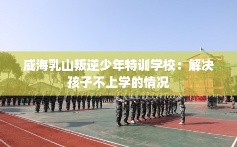 威海乳山叛逆少年特训学校：解决孩子不上学的情况