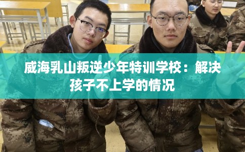 威海乳山叛逆少年特训学校：解决孩子不上学的情况