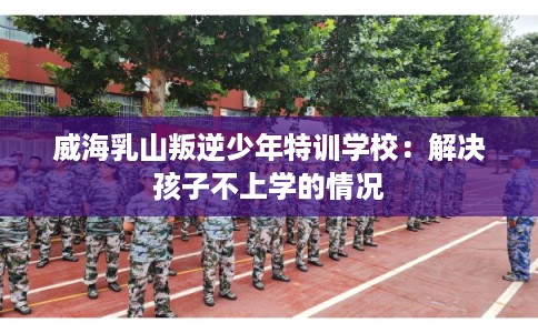 威海乳山叛逆少年特训学校：解决孩子不上学的情况