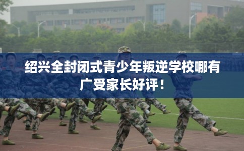 绍兴全封闭式青少年叛逆学校哪有广受家长好评！