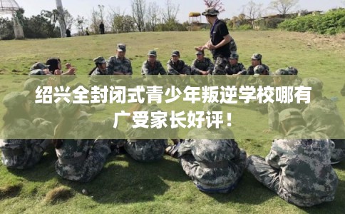 绍兴全封闭式青少年叛逆学校哪有广受家长好评！