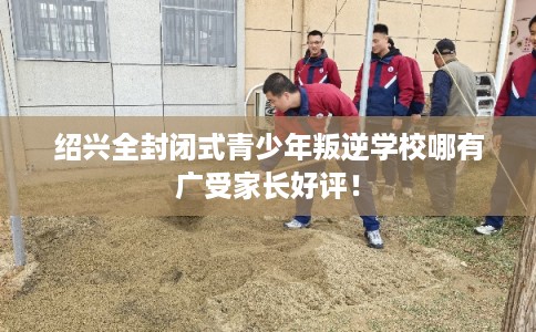 绍兴全封闭式青少年叛逆学校哪有广受家长好评！