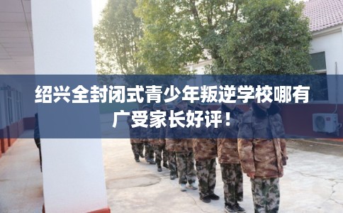 绍兴全封闭式青少年叛逆学校哪有广受家长好评！