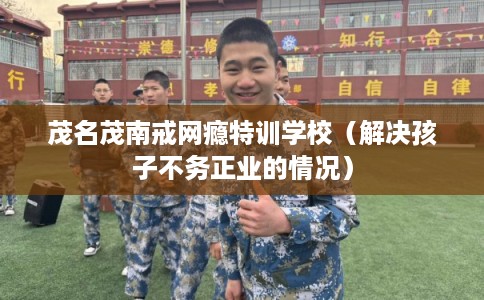 茂名茂南戒网瘾特训学校（解决孩子不务正业的情况）