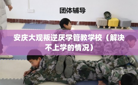 安庆大观叛逆厌学管教学校（解决不上学的情况）