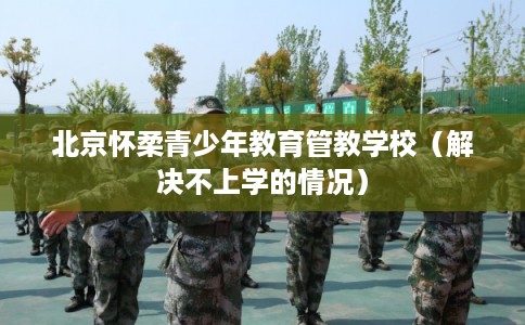 北京怀柔青少年教育管教学校（解决不上学的情况）