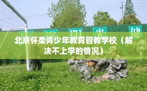 北京怀柔青少年教育管教学校（解决不上学的情况）
