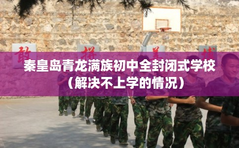 秦皇岛青龙满族初中全封闭式学校（解决不上学的情况）