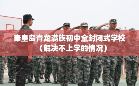 秦皇岛青龙满族初中全封闭式学校（解决不上学的情况）