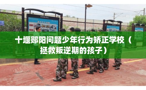 十堰郧阳问题少年行为矫正学校（拯救叛逆期的孩子）