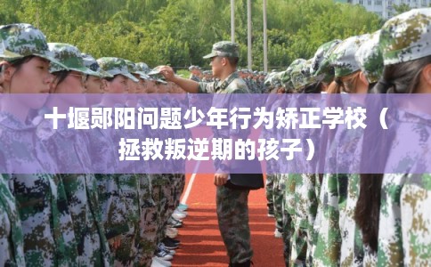 十堰郧阳问题少年行为矫正学校（拯救叛逆期的孩子）