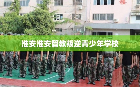 淮安淮安管教叛逆青少年学校