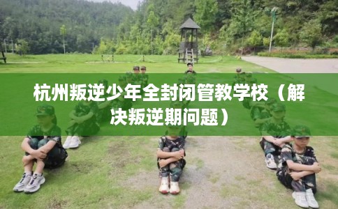 杭州叛逆少年全封闭管教学校（解决叛逆期问题）