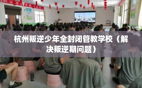 杭州叛逆少年全封闭管教学校（解决叛逆期问题）