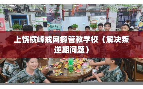 上饶横峰戒网瘾管教学校（解决叛逆期问题）
