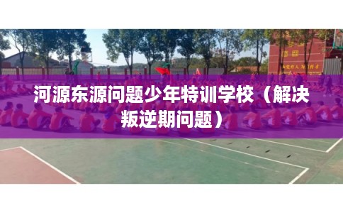 河源东源问题少年特训学校（解决叛逆期问题）