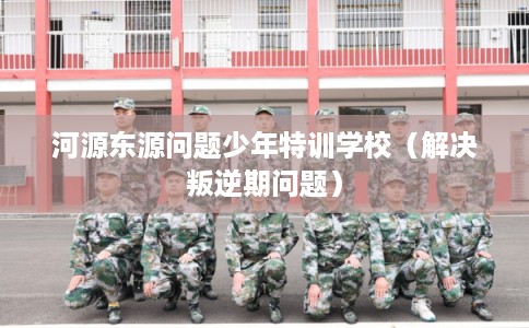 河源东源问题少年特训学校（解决叛逆期问题）