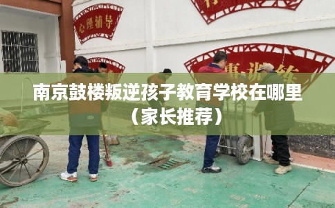 南京鼓楼叛逆孩子教育学校在哪里（家长推荐）