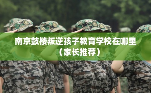 南京鼓楼叛逆孩子教育学校在哪里（家长推荐）