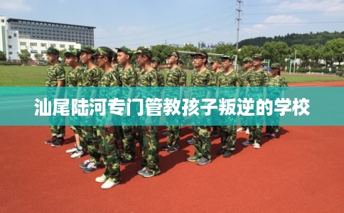 汕尾陆河专门管教孩子叛逆的学校