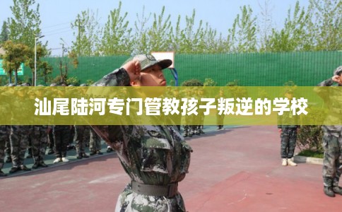 汕尾陆河专门管教孩子叛逆的学校