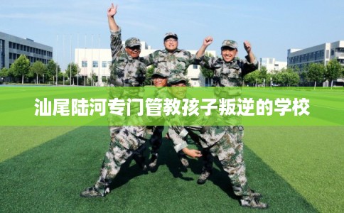 汕尾陆河专门管教孩子叛逆的学校