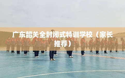 广东韶关全封闭式特训学校（家长推荐）