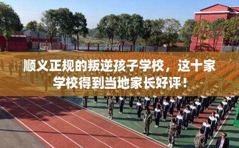 顺义正规的叛逆孩子学校，这十家学校得到当地家长好评！