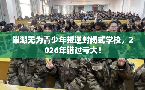 巢湖无为青少年叛逆封闭式学校，2026年错过亏大！