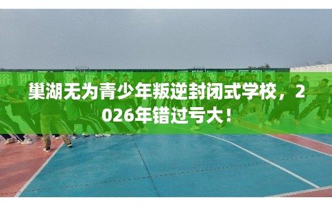 巢湖无为青少年叛逆封闭式学校，2026年错过亏大！