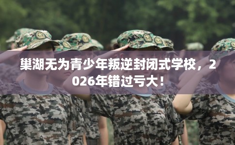 巢湖无为青少年叛逆封闭式学校，2026年错过亏大！