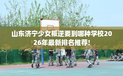 山东济宁少女叛逆要到哪种学校2026年最新排名推荐!