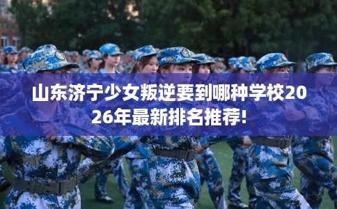山东济宁少女叛逆要到哪种学校2026年最新排名推荐!