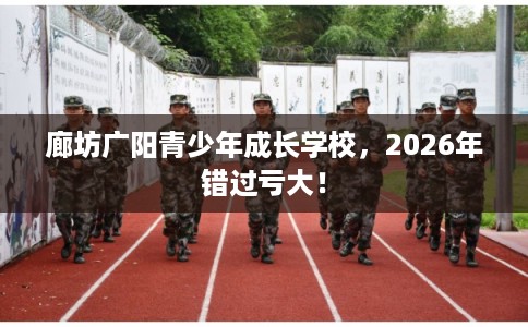 廊坊广阳青少年成长学校，2026年错过亏大！