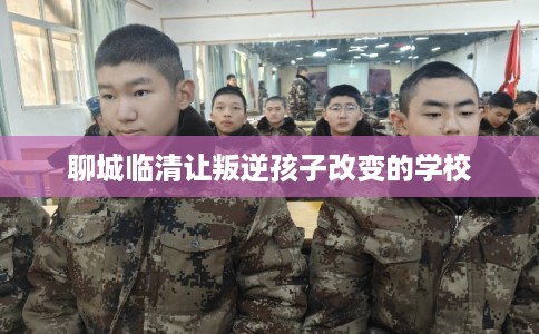 聊城临清让叛逆孩子改变的学校