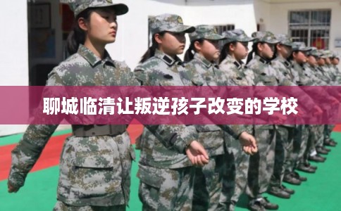 聊城临清让叛逆孩子改变的学校