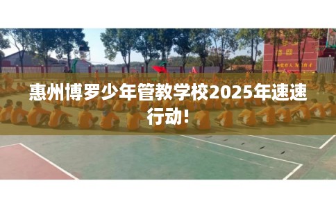 惠州博罗少年管教学校2025年速速行动!