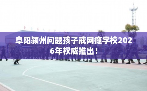 阜阳颍州问题孩子戒网瘾学校2026年权威推出！